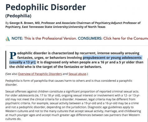 edophilic disorder is characterized by recurrent, intense sexually arousing fantasies, urges, or behaviors involving prepubescent or young adolescents (usually ≤ 13 yr); it is diagnosed only when people are ≥ 16 yr and ≥ 5 yr older than the child who is the target of the fantasies or behaviors.  (See also Overview of Paraphilic Disorders and Sexual abuse.)  Pedophilia is form of paraphilia that causes harm to others and is thus considered a paraphilic disorder.  Sexual offenses against children constitute a significant proportion of reported criminal sexual acts. For older adolescents (ie, 17 to 18 yr old), ongoing sexual interest or involvement with a 12- or 13-yr-old may not meet the clinical criteria for a disorder. However, legal criteria may be different from psychiatric criteria. For example, sexual activity between a 19-yr-old and a 16-yr-old may be a crime and not a pedophilic disorder, depending on the jurisdiction. Diagnostic age guidelines apply to Western cultures and not to the many cultures that accept sexual activity, marriage, and childbearing at much younger ages and accept much greater age differences between sex partners than Western cultures do.  Most pedophiles are male. Attraction may be to young boys, girls, or both. But pedophiles prefer opposite-sex to same-sex children 2:1. In most cases, the adult is known to the child and may be a family member, stepparent, or a person with authority (eg, a teacher, a coach). Looking or touching seems more prevalent than genital contact. Pedophiles may be attracted only to children (exclusive form) or also adults (nonexclusive form); some are attracted only to children who are related to them (incest).